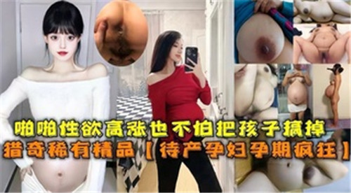 啪啪性欲高涨也不怕把孩子搞掉待产孕妇孕期疯狂